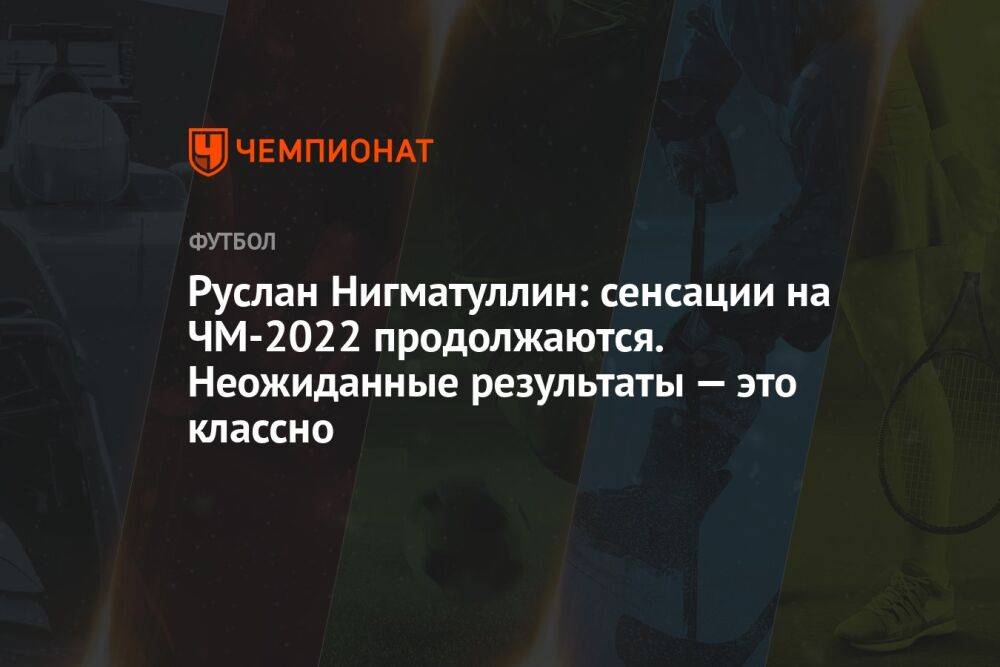 Руслан Нигматуллин: сенсации на ЧМ-2022 продолжаются. Неожиданные результаты — это классно