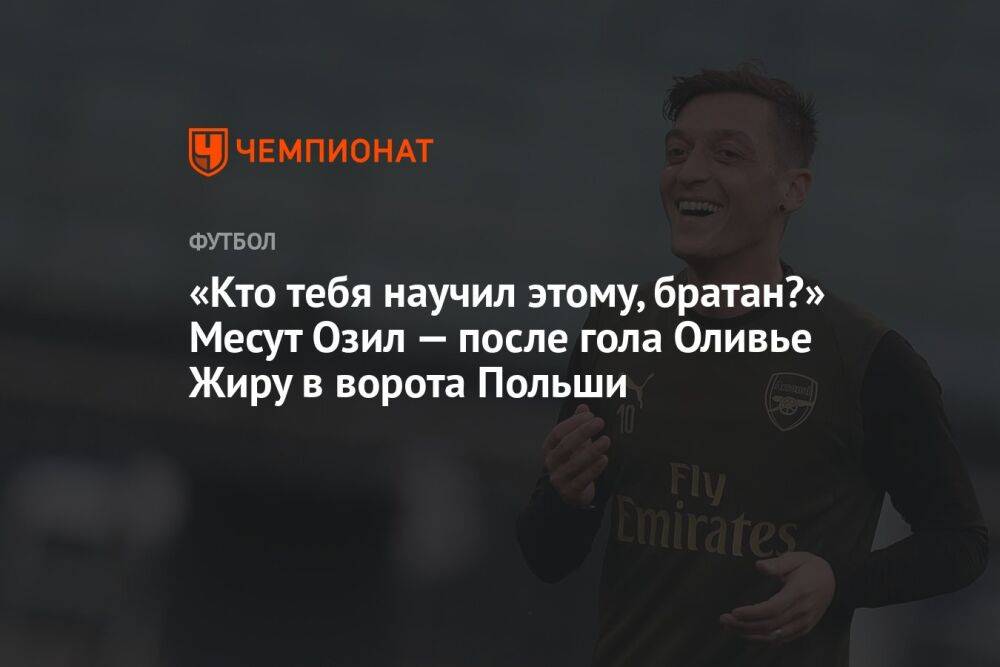 «Кто тебя научил этому, братан?» Месут Озил — после гола Оливье Жиру в ворота Польши