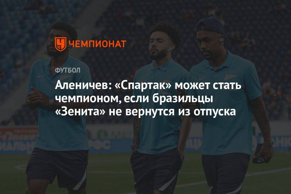 Аленичев: «Спартак» может стать чемпионом, если бразильцы «Зенита» не вернутся из отпуска