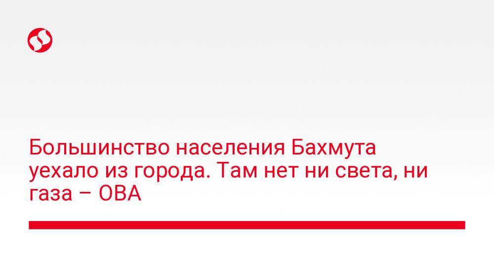 Большинство населения Бахмута уехало из города. Там нет ни света, ни газа – ОВА