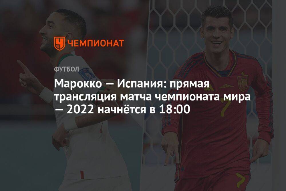 Марокко — Испания: прямая трансляция матча чемпионата мира — 2022 начнётся в 18:00