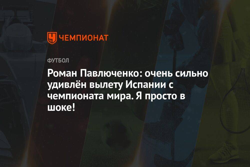 Роман Павлюченко: очень сильно удивлён вылету Испании с чемпионата мира. Я просто в шоке!