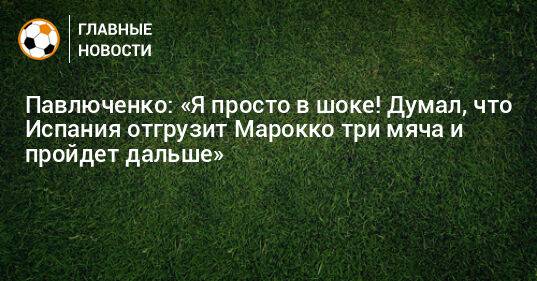 Павлюченко: «Я просто в шоке! Думал, что Испания отгрузит Марокко три мяча и пройдет дальше»