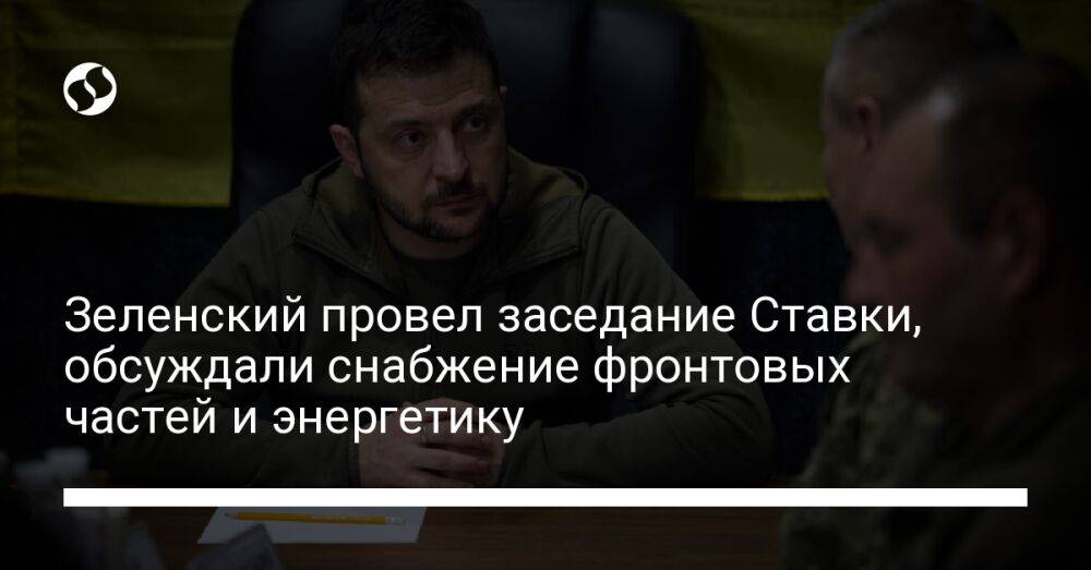 Зеленский провел заседание Ставки, обсуждали снабжение фронтовых частей и энергетику