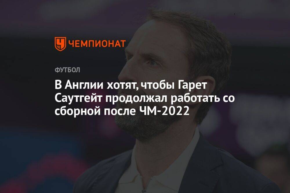 В Англии хотят, чтобы Гарет Саутгейт продолжал работать со сборной после ЧМ-2022