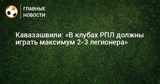 Кавазашвили: «В клубах РПЛ должны играть максимум 2-3 легионера»