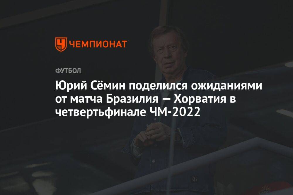 Юрий Сёмин поделился ожиданиями от матча Бразилия — Хорватия в четвертьфинале ЧМ-2022