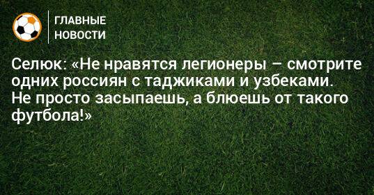 Селюк: «Не нравятся легионеры – смотрите одних россиян с таджиками и узбеками. Не просто засыпаешь, а блюешь от такого футбола!»