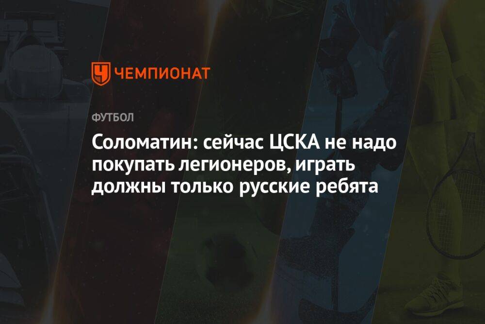 Соломатин: сейчас ЦСКА не надо покупать легионеров, играть должны только русские ребята