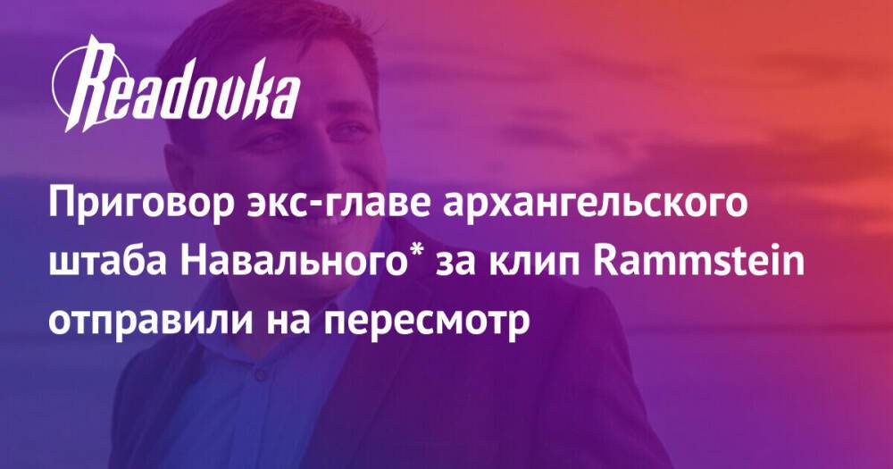 Приговор экс-главе архангельского штаба Навального* за клип Rammstein отправили на пересмотр