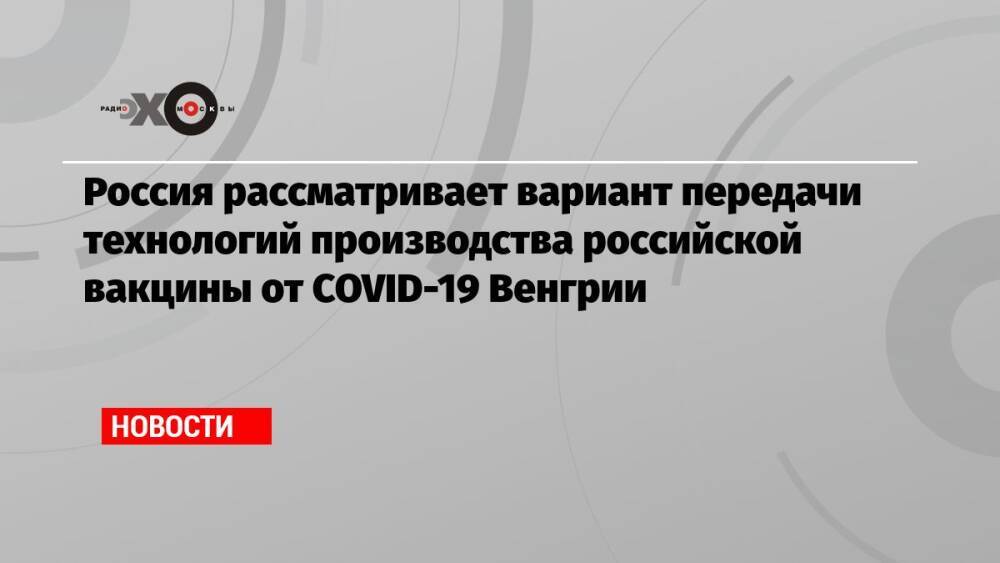 Россия рассматривает вариант передачи технологий производства российской вакцины от COVID-19 Венгрии