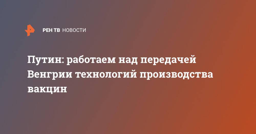 Путин: работаем над передачей Венгрии технологий производства вакцин