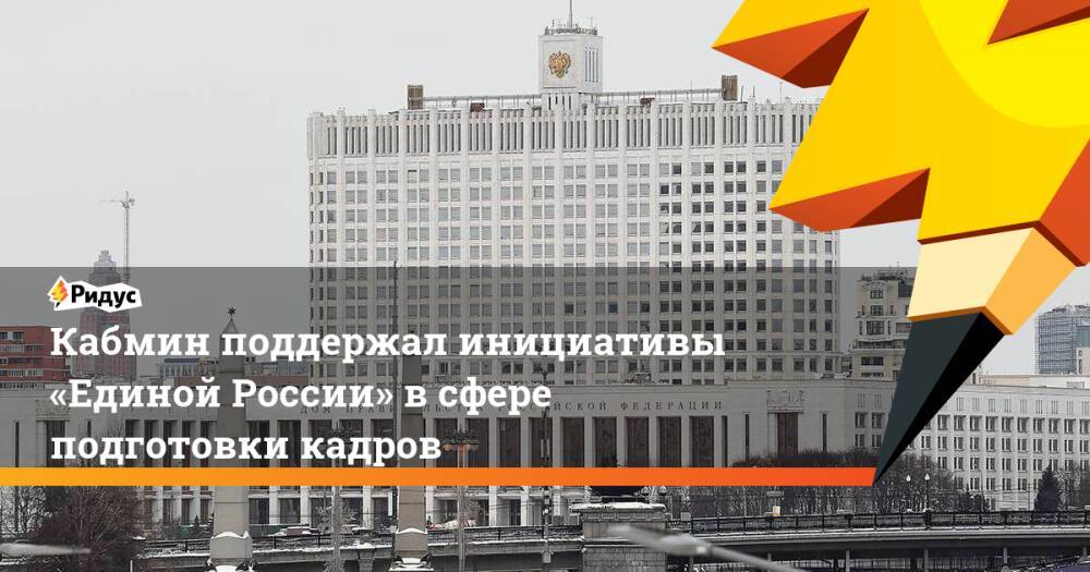 Кабмин поддержал инициативы «Единой России» всфере подготовки кадров