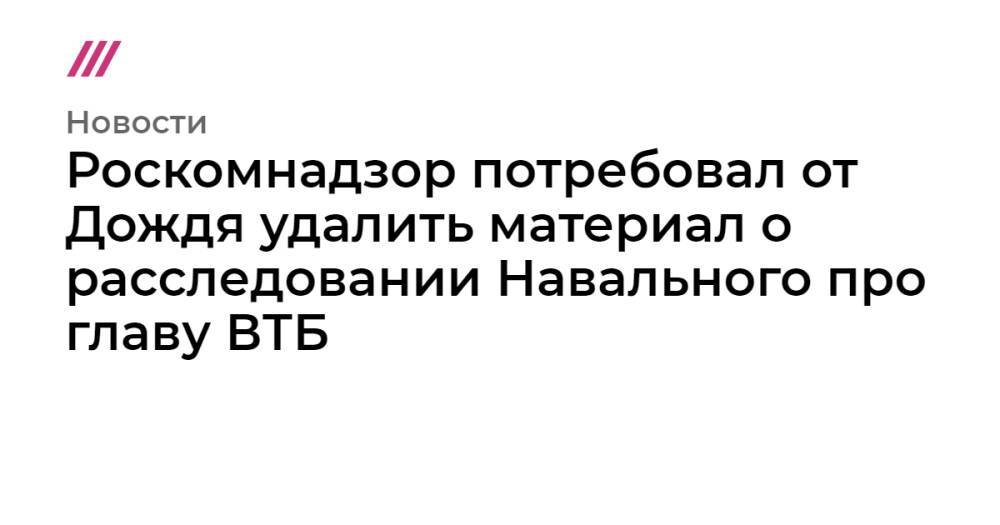 Роскомнадзор потребовал от Дождя удалить материал о расследовании Навального про главу ВТБ