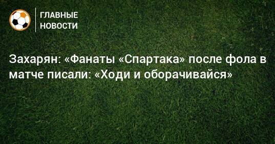Захарян: «Фанаты «Спартака» после фола в матче писали: «Ходи и оборачивайся»