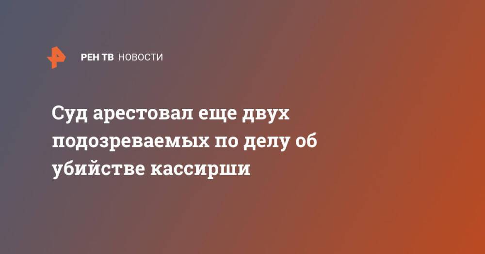 Суд арестовал еще двух подозреваемых по делу об убийстве кассирши