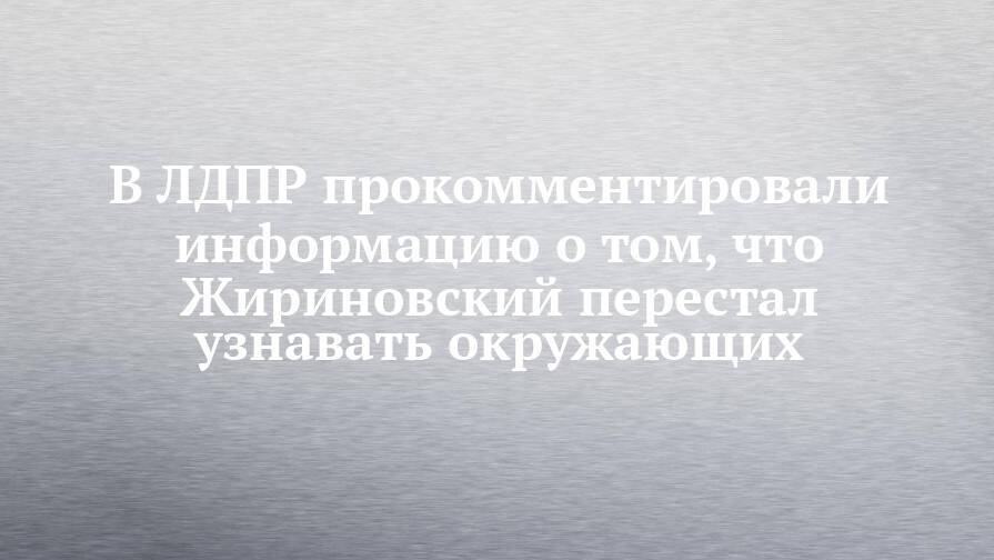 В ЛДПР прокомментировали информацию о том, что Жириновский перестал узнавать окружающих