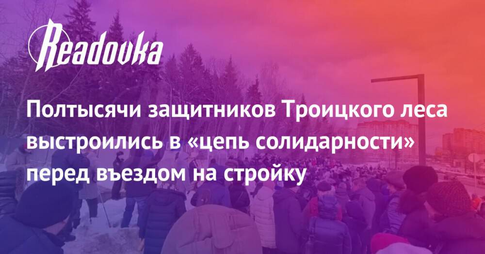 Полтысячи защитников Троицкого леса выстроились в «цепь солидарности» перед въездом на стройку