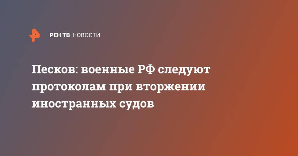 Песков: военные РФ следуют протоколам при вторжении иностранных судов