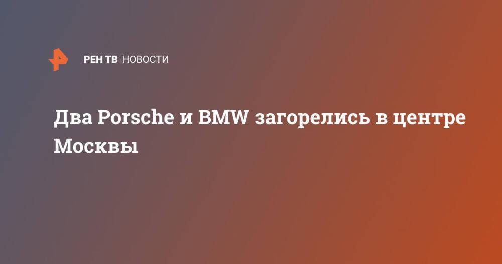 Два Porsche и BMW загорелись в центре Москвы