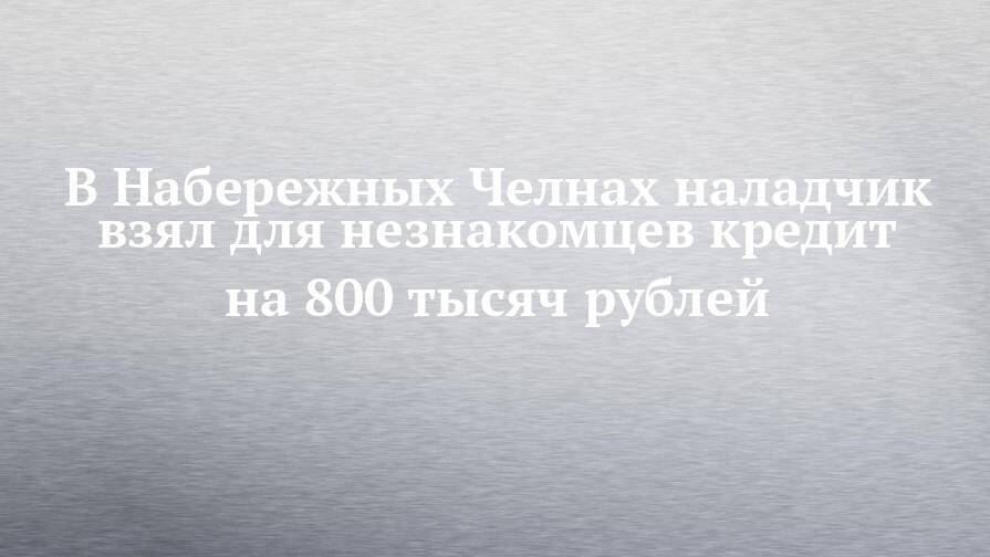 В Набережных Челнах наладчик взял для незнакомцев кредит на 800 тысяч рублей