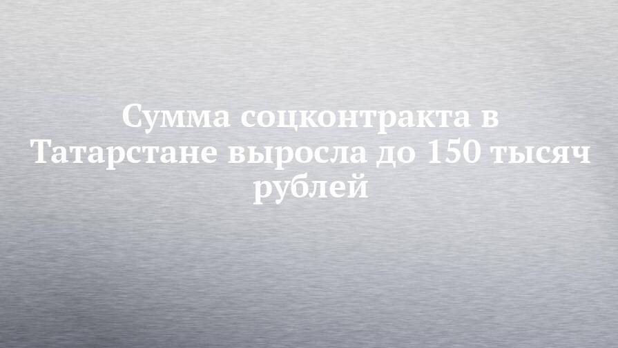 Сумма соцконтракта в Татарстане выросла до 150 тысяч рублей