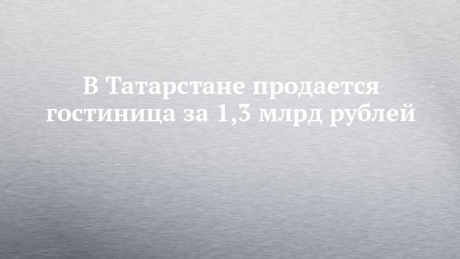 В Татарстане продается гостиница за 1,3 млрд рублей
