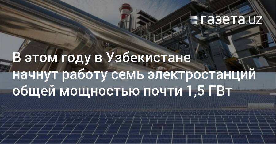 В этом году в Узбекистане начнут работу семь электростанций общей мощностью почти 1,5 ГВт