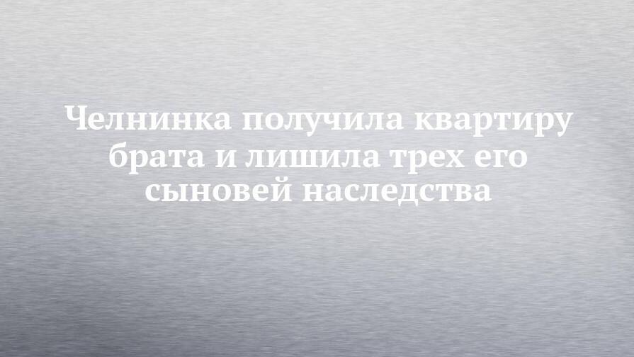 Челнинка получила квартиру брата и лишила трех его сыновей наследства