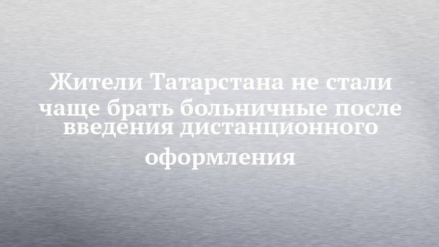 Жители Татарстана не стали чаще брать больничные после введения дистанционного оформления