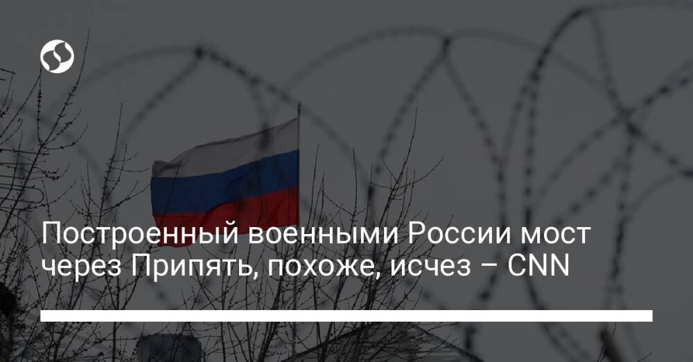 Построенный военными России мост через Припять, похоже, исчез – CNN