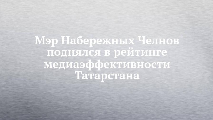 Мэр Набережных Челнов поднялся в рейтинге медиаэффективности Татарстана