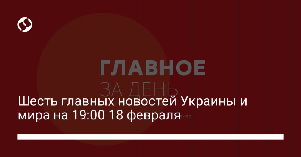 Шесть главных новостей Украины и мира на 19:00 18 февраля