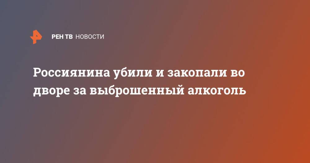 Россиянина убили и закопали во дворе за выброшенный алкоголь