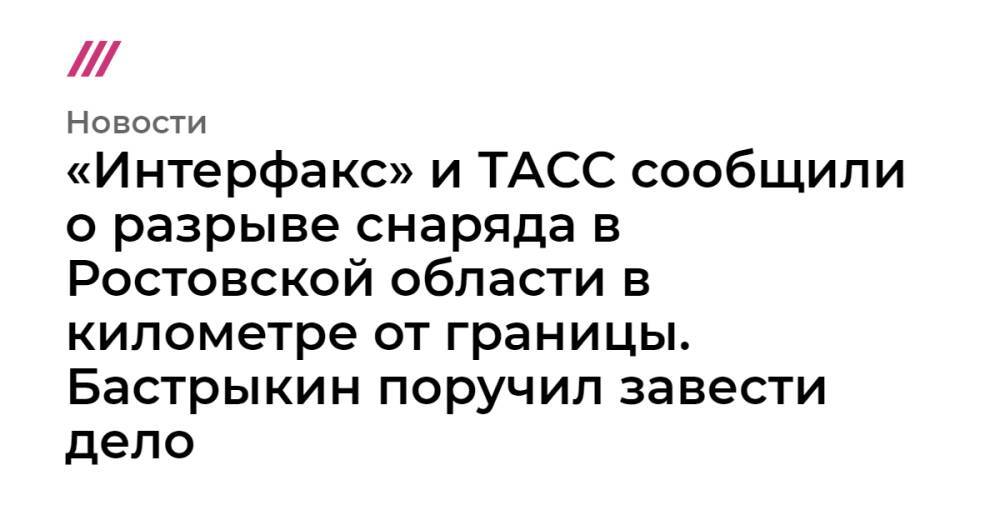 «Интерфакс» и ТАСС сообщили о разрыве снаряда в Ростовской области в километре от границы. Бастрыкин поручил завести дело