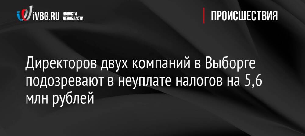Директоров двух компаний в Выборге подозревают в неуплате налогов на 5,6 млн рублей