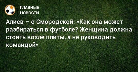 Алиев – о Смородской: «Как она может разбираться в футболе? Женщина должна стоять возле плиты, а не руководить командой»