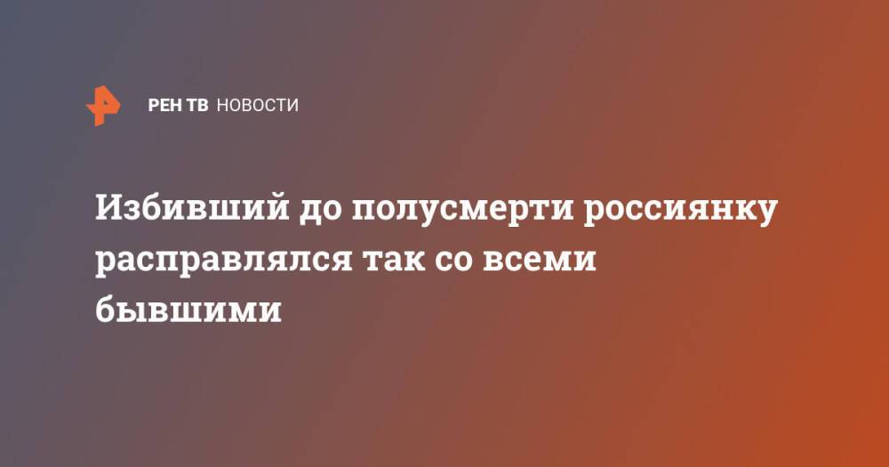 Избивший до полусмерти россиянку расправлялся так со всеми бывшими