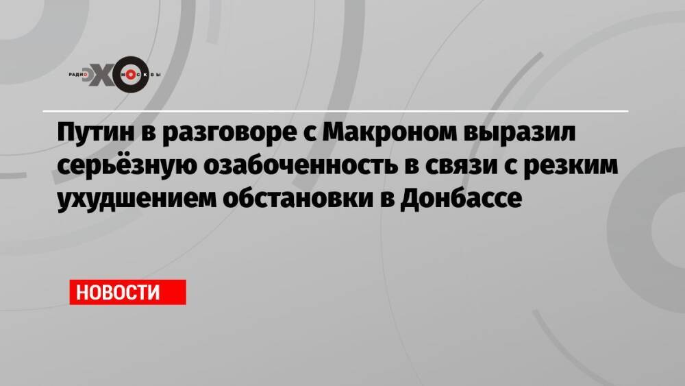 Путин в разговоре с Макроном выразил серьёзную озабоченность в связи с резким ухудшением обстановки в Донбассе