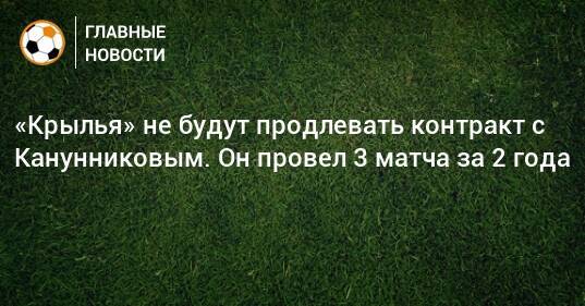 «Крылья» не будут продлевать контракт с Канунниковым. Он провел 3 матча за 2 года