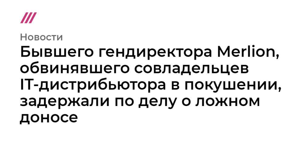 Бывшего гендиректора Merlion, обвинявшего совладельцев IT-дистрибьютора в покушении, задержали по делу о ложном доносе