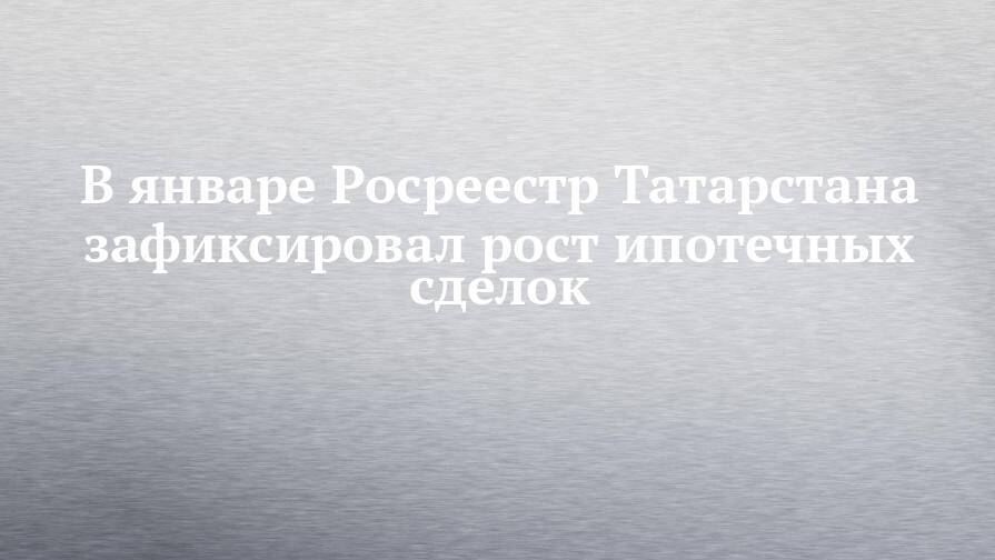 В январе Росреестр Татарстана зафиксировал рост ипотечных сделок