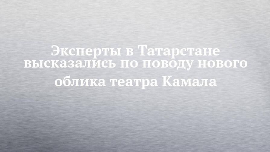 Эксперты в Татарстане высказались по поводу нового облика театра Камала