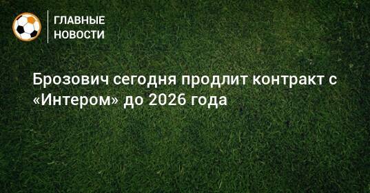 Брозович сегодня продлит контракт с «Интером» до 2026 года