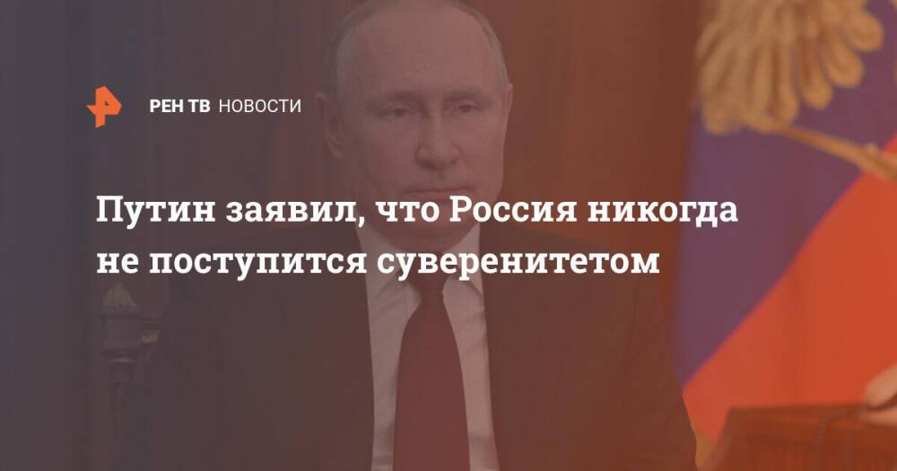 Путин заявил, что Россия никогда не поступится суверенитетом