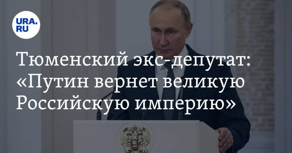 Тюменский экс-депутат: «Путин вернет великую Российскую империю»
