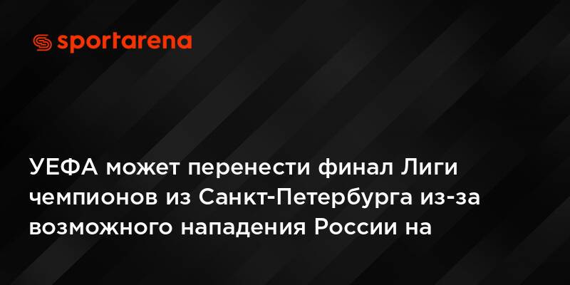 УЕФА может перенести финал Лиги чемпионов из Санкт-Петербурга из-за возможного нападения России на Украину — СМИ