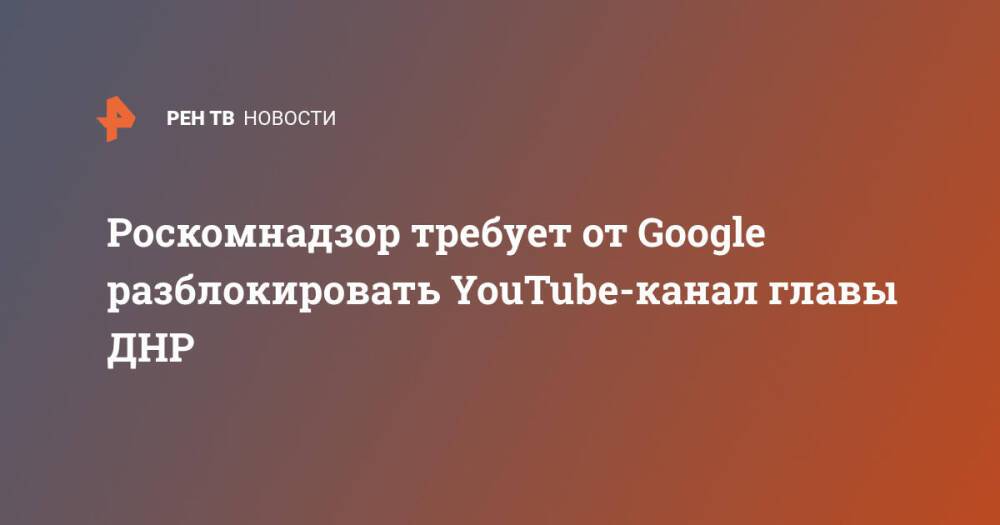 Роскомнадзор требует от Google разблокировать YouTube-канал главы ДНР
