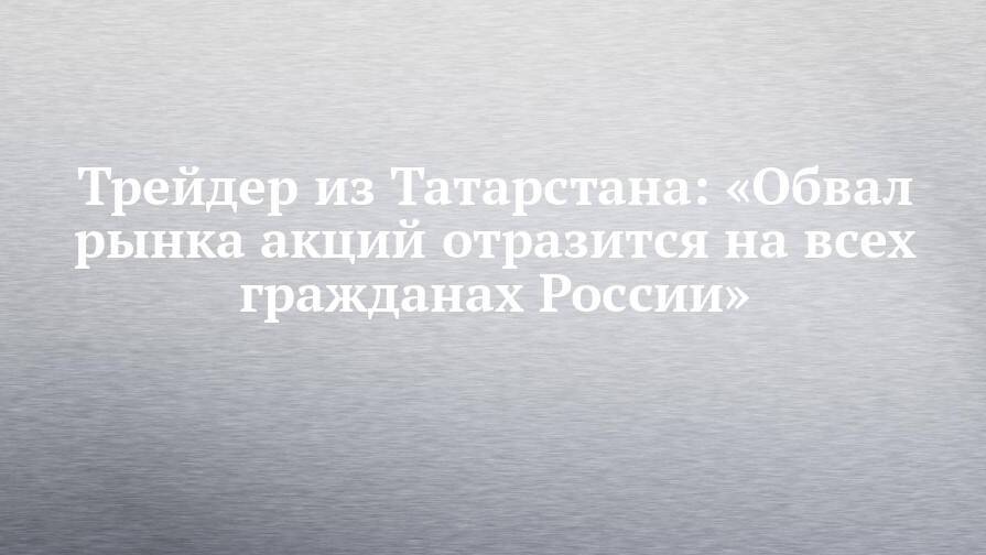 Трейдер из Татарстана: «Обвал рынка акций отразится на всех гражданах России»