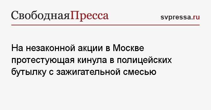 На незаконной акции в Москве протестующая кинула в полицейских бутылку с зажигательной смесью